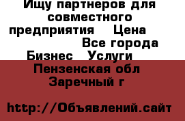 Ищу партнеров для совместного предприятия. › Цена ­ 1 000 000 000 - Все города Бизнес » Услуги   . Пензенская обл.,Заречный г.